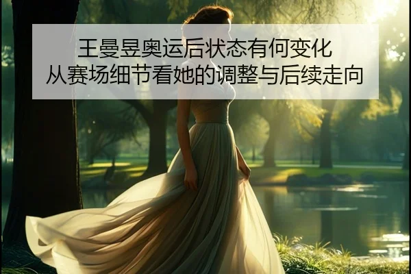 王曼昱奥运后状态有何变化 从赛场细节看她的调整与后续走向